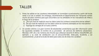 TALLER
1. Antes, las salidas en las carreteras interestatales se numeraban sucesivamente a partir del borde
oeste o sur de un estado. Sin embargo, recientemente el Departamento de Transporte cambió
mucho de estos números para que concordara con los señalados en los marcadores de millas a
lo largo de la carretera.
a) ¿De qué nivel de medición eran los datos sobre los números consecutivos de las salidas?
b) De que nivel de medición son los datos sobre los números asentados en los marcadores?
c) Exponga las ventajas de un nuevo sistema.
2. Un sondeo solicita a un gran número de estudiantes universitarios que den información sobre
las siguientes variables: el nombre de su proveedor de servicios de telefonía celular(Claro,
Movistar, CNT, etc.), los números de minutos que utilizaron durante el último mes(200,400, por
ejemplo) y su nivel de satisfacción con el servicio(Terrible, Adecuado, Excelente, y así
sucesivamente). ¿Cuál es la escala de datos para cada una de estas tres variables?
 