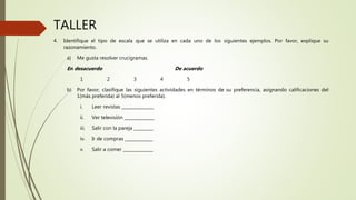 TALLER
4. Identifique el tipo de escala que se utiliza en cada uno de los siguientes ejemplos. Por favor, explique su
razonamiento.
a) Me gusta resolver crucigramas.
En desacuerdo De acuerdo
1 2 3 4 5
b) Por favor, clasifique las siguientes actividades en términos de su preferencia, asignando calificaciones del
1(más preferida) al 5(menos preferida).
i. Leer revistas _______________
ii. Ver televisión ______________
iii. Salir con la pareja _________
iv. Ir de compras _____________
v. Salir a comer ______________
 