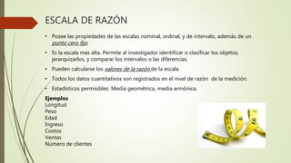 ESCALA DE RAZÓN
• Posee las propiedades de las escalas nominal, ordinal, y de intervalo, además de un
punto cero fijo.
• Es la escala mas alta. Permite al investigador identificar o clasificar los objetos,
jerarquizarlos, y comparar los intervalos o las diferencias.
• Pueden calcularse los valores de la razón de la escala.
• Todos los datos cuantitativos son registrados en el nivel de razón de la medición.
• Estadísticos permisibles: Media geométrica, media armónica.
Ejemplos
Longitud
Peso
Edad
Ingreso
Costos
Ventas
Número de clientes
 