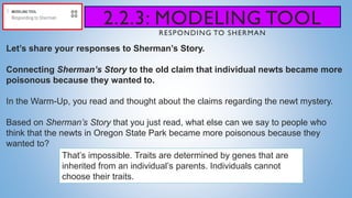 2.2.3: MODELING TOOL
RESPONDING TO SHERMAN
Let’s share your responses to Sherman’s Story.
Connecting Sherman’s Story to the old claim that individual newts became more
poisonous because they wanted to.
In the Warm-Up, you read and thought about the claims regarding the newt mystery.
Based on Sherman’s Story that you just read, what else can we say to people who
think that the newts in Oregon State Park became more poisonous because they
wanted to?
That’s impossible. Traits are determined by genes that are
inherited from an individual’s parents. Individuals cannot
choose their traits.
 