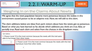 2.2.1:WARM-UP
We agree that the newt population became more poisonous because the snakes in this
environment caused poison to be an adaptive trait. Now, we will add to this claim.
The claim additions below are ideas from park visitors about how the newts got so poisonous.
Based on what you have learned so far, decide which additions you think are true, false, or
partially true. Read each claim and select from the choices in the dropdown menu.
1. Poison Level 10 is the most common because the newts with this trait were
able to live longer than other newts.
2. Poison Level 10 is the most common because the newts with this trait
reproduce more than other newts.
 