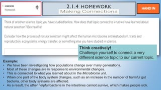 2.1.4 HOMEWORK
MAKING CONNECTIONS
Example:
• We have been investigating how populations change over many generations.
• Most of these changes are in response to environmental changes.
• This is connected to what you learned about in the Microbiome unit.
• When one part of the body system changes, such as an increase in the number of harmful gut
bacteria, other body systems are affected.
• As a result, the other helpful bacteria in the intestines cannot survive, which makes people sick.
Think creatively!
Challenge yourself to connect a very
different science topic to our current topic.
 