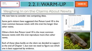2.2.1:WARM-UP
We now have to consider two competing ideas.
Some park visitors have suggested that Poison Level 10 is the
most common because newts with this trait live longer than
other newts.
Others think that Poison Level 10 is the most common
because newts with this trait reproduce more than other
newts.
Each of these ideas builds on the claim we decided to support
at the end of Chapter 1, but now we need to figure out which
one is best supported by evidence.
 