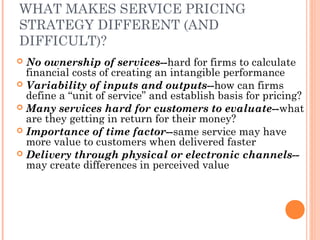 WHAT MAKES SERVICE PRICING
STRATEGY DIFFERENT (AND
DIFFICULT)?
 No ownership of services--hard for firms to calculate
financial costs of creating an intangible performance
 Variability of inputs and outputs--how can firms
define a “unit of service” and establish basis for pricing?
 Many services hard for customers to evaluate--what
are they getting in return for their money?
 Importance of time factor--same service may have
more value to customers when delivered faster
 Delivery through physical or electronic channels--
may create differences in perceived value
 