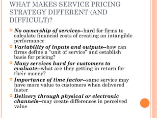 WHAT MAKES SERVICE PRICING
STRATEGY DIFFERENT (AND
DIFFICULT)?
 No ownership of services--hard for firms to
calculate financial costs of creating an intangible
performance
 Variability of inputs and outputs--how can
firms define a “unit of service” and establish
basis for pricing?
 Many services hard for customers to
evaluate--what are they getting in return for
their money?
 Importance of time factor--same service may
have more value to customers when delivered
faster
 Delivery through physical or electronic
channels--may create differences in perceived
value
 