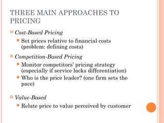 THREE MAIN APPROACHES TO
PRICING
 Cost-Based Pricing
Set prices relative to financial costs
(problem: defining costs)
 Competition-Based Pricing
Monitor competitors’ pricing strategy
(especially if service lacks differentiation)
Who is the price leader? (one firm sets the
pace)
 Value-Based
Relate price to value perceived by customer
 
