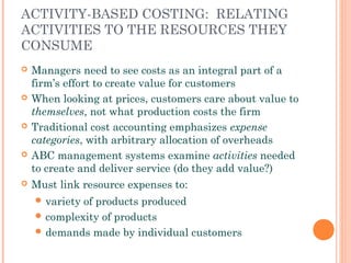 ACTIVITY-BASED COSTING: RELATING
ACTIVITIES TO THE RESOURCES THEY
CONSUME
 Managers need to see costs as an integral part of a
firm’s effort to create value for customers
 When looking at prices, customers care about value to
themselves, not what production costs the firm
 Traditional cost accounting emphasizes expense
categories, with arbitrary allocation of overheads
 ABC management systems examine activities needed
to create and deliver service (do they add value?)
 Must link resource expenses to:
 variety of products produced
 complexity of products
 demands made by individual customers
 