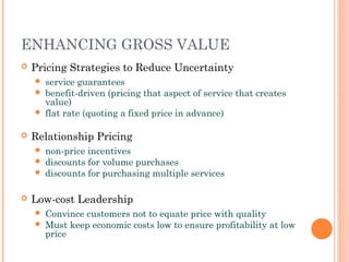 ENHANCING GROSS VALUE
 Pricing Strategies to Reduce Uncertainty
 service guarantees
 benefit-driven (pricing that aspect of service that creates
value)
 flat rate (quoting a fixed price in advance)
 Relationship Pricing
 non-price incentives
 discounts for volume purchases
 discounts for purchasing multiple services
 Low-cost Leadership
 Convince customers not to equate price with quality
 Must keep economic costs low to ensure profitability at low
price
 