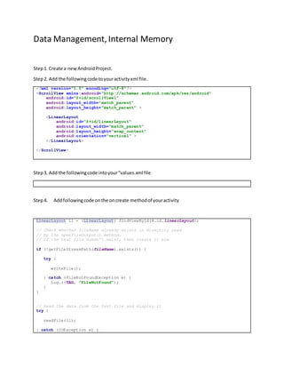 Data Management, Internal Memory
Step1. Create a newAndroidProject.
Step2. Add the followingcode toyouractivityxml file.
<?xml version="1.0" encoding="utf-8"?>
<ScrollView xmlns:android="http://schemas.android.com/apk/res/android"
android:id="@+id/scrollView1"
android:layout_width="match_parent"
android:layout_height="match_parent" >
<LinearLayout
android:id="@+id/linearLayout"
android:layout_width="match_parent"
android:layout_height="wrap_content"
android:orientation="vertical" >
</LinearLayout>
</ScrollView>
Step3. Add the followingcode intoyour“values.xml file
Step4. Addfollowingcode onthe oncreate methodof youractivity
LinearLayout ll = (LinearLayout) findViewById(R.id.linearLayout);
// Check whether fileName already exists in directory used
// by the openFileOutput() method.
// If the text file doesn't exist, then create it now
if (!getFileStreamPath(fileName).exists()) {
try {
writeFile();
} catch (FileNotFoundException e) {
Log.i(TAG, "FileNotFound");
}
}
// Read the data from the text file and display it
try {
readFile(ll);
} catch (IOException e) {
 