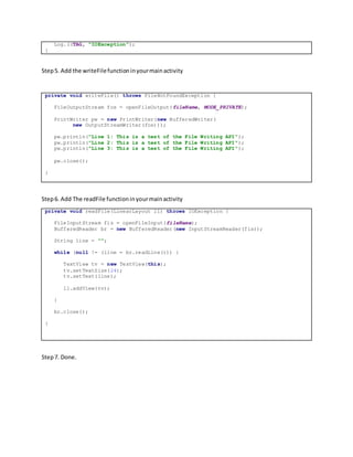 Log.i(TAG, "IOException");
}
Step5. Add the writeFilefunctioninyourmainactivity
private void writeFile() throws FileNotFoundException {
FileOutputStream fos = openFileOutput(fileName, MODE_PRIVATE);
PrintWriter pw = new PrintWriter(new BufferedWriter(
new OutputStreamWriter(fos)));
pw.println("Line 1: This is a test of the File Writing API");
pw.println("Line 2: This is a test of the File Writing API");
pw.println("Line 3: This is a test of the File Writing API");
pw.close();
}
Step6. Add The readFile functioninyourmainactivity
private void readFile(LinearLayout ll) throws IOException {
FileInputStream fis = openFileInput(fileName);
BufferedReader br = new BufferedReader(new InputStreamReader(fis));
String line = "";
while (null != (line = br.readLine())) {
TextView tv = new TextView(this);
tv.setTextSize(24);
tv.setText(line);
ll.addView(tv);
}
br.close();
}
Step7. Done.
 