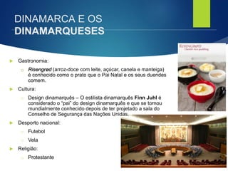 FCSH-UNL/DALIAN 2017/2018
 Gastronomia:
□ Risengrød (arroz-doce com leite, açúcar, canela e manteiga)
é conhecido como o prato que o Pai Natal e os seus duendes
comem.
 Cultura:
□ Design dinamarquês – O estilista dinamarquês Finn Juhl é
considerado o “pai” do design dinamarquês e que se tornou
mundialmente conhecido depois de ter projetado a sala do
Conselho de Segurança das Nações Unidas.
 Desporto nacional:
□ Futebol
□ Vela
 Religião:
□ Protestante
DINAMARCA E OS
DINAMARQUESES
 