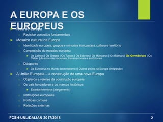 FCSH-UNL/DALIAN 2017/2018
A EUROPA E OS
EUROPEUS Ideia de Europa
□ Revisitar conceitos fundamentais
 Mosaico cultural da Europa
□ Identidade europeia, grupos e minorias étnicos(as), cultura e território
□ Composição do mosaico europeu
 Os Latinos | Os Gregos | Os Turcos | Os Eslavos | Os Húngaros | Os Bálticos | Os Germânicos | Os
Celtas | As minorias nacionais, transnacionais e autóctones
□ Diásporas
 Os Europeus no Mundo (colonialismo) | Outros povos na Europa (imigração)
 A União Europeia – a construção de uma nova Europa
□ Objetivos e valores da construção europeia
□ Os pais fundadores e os marcos históricos
 Estados-Membros (alargamento)
□ Instituições europeias
□ Políticas comuns
□ Relações externas
2
 