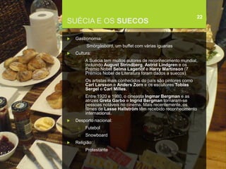 FCSH-UNL/DALIAN 2017/2018
SUÉCIA E OS SUECOS
 Gastronomia:
□ Smörgåsbord, um buffet com várias iguarias
 Cultura:
□ A Suécia tem muitos autores de reconhecimento mundial,
incluindo August Strindberg, Astrid Lindgren e os
Prémio Nobel Selma Lagerlöf e Harry Martinson (7
Prémios Nobel de Literatura foram dados a suecos).
□ Os artistas mais conhecidos do país são pintores como
Carl Larsson e Anders Zorn e os escultores Tobias
Sergel e Carl Milles.
□ Entre 1920 e 1980, o cineasta Ingmar Bergman e as
atrizes Greta Garbo e Ingrid Bergman tornaram-se
pessoas notáveis no cinema. Mais recentemente, os
filmes de Lasse Hallström têm recebido reconhecimento
internacional.
 Desporto nacional:
□ Futebol
□ Snowboard
 Religião:
□ Protestante
22
 