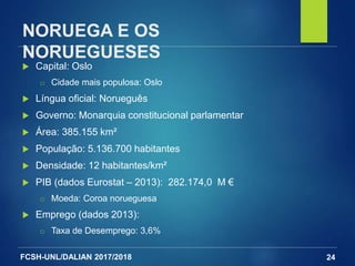 FCSH-UNL/DALIAN 2017/2018
NORUEGA E OS
NORUEGUESES
 Capital: Oslo
□ Cidade mais populosa: Oslo
 Língua oficial: Norueguês
 Governo: Monarquia constitucional parlamentar
 Área: 385.155 km²
 População: 5.136.700 habitantes
 Densidade: 12 habitantes/km²
 PIB (dados Eurostat – 2013): 282.174,0 M €
□ Moeda: Coroa norueguesa
 Emprego (dados 2013):
□ Taxa de Desemprego: 3,6%
24
 