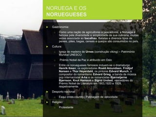 FCSH-UNL/DALIAN 2017/2018
NORUEGA E OS
NORUEGUESES
 Gastronomia:
□ Como uma nação de agricultores e pescadores, a Noruega é
famosa pela diversidade e simplicidade de sua culinária, muitas
vezes associada ao bacalhau. Batatas e diversos tipos de
peixes, pães, bagas, cereais e queijos são consumidos no país.
 Cultura:
□ Igreja de madeira de Urnes (construção viking) – Património
Mundial UNESCO
□ Prémio Nobel da Paz é atribuído em Oslo
□ Entre os noruegueses famosos incluem-se o dramaturgo
Henrik Ibsen; os exploradores Roald Amundsen, Fridtjof
Nansen e Thor Heyerdahl, os pintores Edvard Munch, o
compositor do romantismo Edvard Grieg, a banda de música
pop internacional A-ha e os romancistas Bjørnstjerne
Bjørnson, Knut Hamsun e Sigrid Undset, vencedores do
Prémio Nobel de Literatura em 1903,1920 e 1928,
respetivamente.
 Desporto nacional:
□ Esqui cross-country | Patinagem de velocidade
 Religião:
□ Protestante
 