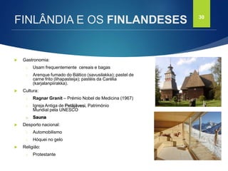 FCSH-UNL/DALIAN 2017/2018
 Gastronomia:
□ Usam frequentemente cereais e bagas
□ Arenque fumado do Báltico (savusilakka); pastel de
carne frito (lihapasteija); pastéis da Carélia
(karjalanpiirakka).
 Cultura:
□ Ragnar Granit – Prémio Nobel de Medicina (1967)
□ Igreja Antiga de Petäjävesi, Património
Mundial pela UNESCO
□ Sauna
 Desporto nacional:
□ Automobilismo
□ Hóquei no gelo
 Religião:
□ Protestante
30
FINLÂNDIA E OS FINLANDESES
 