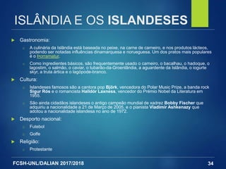 FCSH-UNL/DALIAN 2017/2018
 Gastronomia:
□ A culinária da Islândia está baseada no peixe, na carne de carneiro, e nos produtos lácteos,
podendo ser notadas influências dinamarquesa e norueguesa. Um dos pratos mais populares
é o Þorramatur.
□ Como ingredientes básicos, são frequentemente usado o carneiro, o bacalhau, o hadoque, o
lagostim, o salmão, o caviar, o tubarão-da-Groenlândia, a aguardente da Islândia, o iogurte
skyr, a truta ártica e o lagópode-branco.
 Cultura:
□ Islandeses famosos são a cantora pop Björk, vencedora do Polar Music Prize, a banda rock
Sigur Rós e o romancista Halldór Laxness, vencedor do Prémio Nobel da Literatura em
1955.
□ São ainda cidadãos islandeses o antigo campeão mundial de xadrez Bobby Fischer que
adquiriu a nacionalidade a 21 de Março de 2005, e o pianista Vladimir Ashkenazy que
adotou a nacionalidade islandesa no ano de 1972.
 Desporto nacional:
□ Futebol
□ Golfe
 Religião:
□ Protestante
34
ISLÂNDIA E OS ISLANDESES
 
