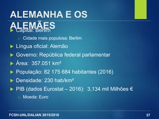 FCSH-UNL/DALIAN 2015/2016
ALEMANHA E OS
ALEMÃES Capital: Berlim
□ Cidade mais populosa: Berlim
 Língua oficial: Alemão
 Governo: República federal parlamentar
 Área: 357.051 km²
 População: 82 175 684 habitantes (2016)
 Densidade: 230 hab/km²
 PIB (dados Eurostat – 2016): 3,134 mil Milhões €
□ Moeda: Euro
37
 