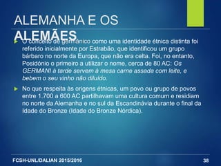 FCSH-UNL/DALIAN 2015/2016
ALEMANHA E OS
ALEMÃES O conceito de germânico como uma identidade étnica distinta foi
referido inicialmente por Estrabão, que identificou um grupo
bárbaro no norte da Europa, que não era celta. Foi, no entanto,
Posidónio o primeiro a utilizar o nome, cerca de 80 AC: Os
GERMANI à tarde servem à mesa carne assada com leite, e
bebem o seu vinho não diluído.
 No que respeita às origens étnicas, um povo ou grupo de povos
entre 1.700 a 600 AC partilhavam uma cultura comum e residiam
no norte da Alemanha e no sul da Escandinávia durante o final da
Idade do Bronze (Idade do Bronze Nórdica).
38
 