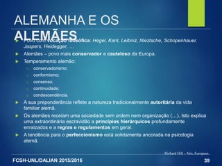FCSH-UNL/DALIAN 2015/2016
ALEMANHA E OS
ALEMÃES Povo com vocação filosófica: Hegel, Kant, Leibniz, Nieztsche, Schopenhauer,
Jaspers, Heidegger, …
 Alemães – povo mais conservador e cauteloso da Europa.
 Temperamento alemão:
□ conservadorismo;
□ conformismo;
□ consenso;
□ continuidade;
□ condescendência.
 A sua preponderância reflete a natureza tradicionalmente autoritária da vida
familiar alemã.
 Os alemães receiam uma sociedade sem ordem nem organização (…). Isto explica
uma extraordinária escravidão a princípios hierárquicos profundamente
enraizados e a regras e regulamentos em geral.
 A tendência para o perfeccionismo está solidamente ancorada na psicologia
alemã.
Richard Hill – Nós, Europeus
39
 