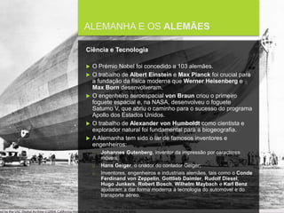 FCSH-UNL/DALIAN 2015/2016
ALEMANHA E OS ALEMÃES
Ciência e Tecnologia
 O Prémio Nobel foi concedido a 103 alemães.
 O trabalho de Albert Einstein e Max Planck foi crucial para
a fundação da física moderna que Werner Heisenberg e
Max Born desenvolveram.
 O engenheiro aeroespacial von Braun criou o primeiro
foguete espacial e, na NASA, desenvolveu o foguete
Saturno V, que abriu o caminho para o sucesso do programa
Apollo dos Estados Unidos.
 O trabalho de Alexander von Humboldt como cientista e
explorador natural foi fundamental para a biogeografia.
 A Alemanha tem sido o lar de famosos inventores e
engenheiros:
□ Johannes Gutenberg, inventor da impressão por caracteres
móveis;
□ Hans Geiger, o criador do contador Geiger;
□ Inventores, engenheiros e industriais alemães, tais como o Conde
Ferdinand von Zeppelin, Gottlieb Daimler, Rudolf Diesel,
Hugo Junkers, Robert Bosch, Wilhelm Maybach e Karl Benz
ajudaram a dar forma moderna à tecnologia do automóvel e do
transporte aéreo.
 
