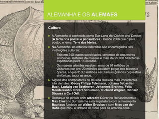 FCSH-UNL/DALIAN 2015/2016
ALEMANHA E OS ALEMÃES
Cultura
 A Alemanha é conhecida como Das Land der Dichter und Denker
(A terra dos poetas e pensadores). Desde 2006 que o país
adotou o lema: Terra das Ideias.
 Na Alemanha, os estados federados são encarregados das
instituições culturais:
□ Existem 240 teatros subsidiados, centenas de orquestras
sinfónicas, milhares de museus e mais de 25.000 bibliotecas
espalhadas pelos 16 estados.
□ Os museus alemães recebem mais de 91 milhões de
visitantes por ano; 20 milhões assistem peças nos teatros e
óperas, enquanto 3,6 milhões escutam as grandes orquestras
sinfónicas, todos os anos.
 Alguns dos compositores de música clássica mais importantes
são alemães: Georg Philipp Telemann, Johann Sebastian
Bach, Ludwig van Beethoven, Johannes Brahms, Felix
Mendelssohn, Robert Schumann, Richard Wagner, Richard
Strauss e Carl Orff.
 Destaque na pintura com Albrecht Dürer no Renascimento e
Max Ernst no Surrealismo e na arquitetura com o movimento
Bauhaus fundado por Walter Gropius e com Mies van der
Rohe que criou a fachada de vidro para os arranha-céus.
 
