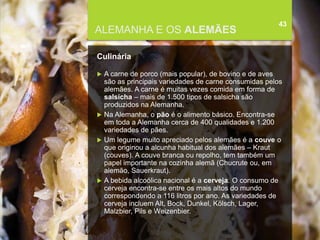 FCSH-UNL/DALIAN 2015/2016
ALEMANHA E OS ALEMÃES
Culinária
 A carne de porco (mais popular), de bovino e de aves
são as principais variedades de carne consumidas pelos
alemães. A carne é muitas vezes comida em forma de
salsicha – mais de 1.500 tipos de salsicha são
produzidos na Alemanha.
 Na Alemanha, o pão é o alimento básico. Encontra-se
em toda a Alemanha cerca de 400 qualidades e 1.200
variedades de pães.
 Um legume muito apreciado pelos alemães é a couve o
que originou a alcunha habitual dos alemães – Kraut
(couves). A couve branca ou repolho, tem também um
papel importante na cozinha alemã (Chucrute ou, em
alemão, Sauerkraut).
 A bebida alcoólica nacional é a cerveja. O consumo de
cerveja encontra-se entre os mais altos do mundo
correspondendo a 116 litros por ano. As variedades de
cerveja incluem Alt, Bock, Dunkel, Kölsch, Lager,
Malzbier, Pils e Weizenbier.
43
 