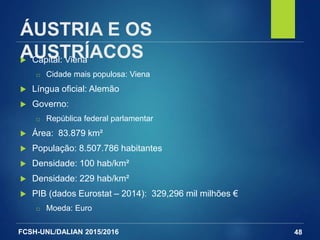 FCSH-UNL/DALIAN 2015/2016
ÁUSTRIA E OS
AUSTRÍACOS Capital: Viena
□ Cidade mais populosa: Viena
 Língua oficial: Alemão
 Governo:
□ República federal parlamentar
 Área: 83.879 km²
 População: 8.507.786 habitantes
 Densidade: 100 hab/km²
 Densidade: 229 hab/km²
 PIB (dados Eurostat – 2014): 329,296 mil milhões €
□ Moeda: Euro
48
 