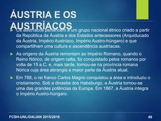 FCSH-UNL/DALIAN 2015/2016
ÁUSTRIA E OS
AUSTRÍACOS Os austríacos pertencem a um grupo nacional étnico criado a partir
da República da Áustria e dos Estados antecessores (Arquiducado
da Áustria, Império Austríaco, Império Austro-húngaro) e que
compartilham uma cultura e ascendência austríacas.
 As origens da Áustria remontam ao Império Romano, quando o
Reino Nórico, de origem celta, foi conquistado pelos romanos por
volta de 15 a.C. e, mais tarde, tornou-se na província romana
Nórica cuja área abrangia a maior parte da Áustria atual.
 Em 788, o rei franco Carlos Magno conquistou a área e introduziu o
cristianismo. Sob a dinastia dos Habsburgo, a Áustria tornou-se
uma das grandes potências da Europa. Em 1867, a Áustria integra
o Império Austro-húngaro.
49
 