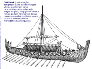 5
https://commons.wikimedia.org/wiki/Category:Viking_ships?uselang=pt#/media/File:Drakkar_(Larousse_-_detail_-_complete_ship)_A_Brun.jpg
DRAKKAR (navio-dragão):
designação dada às embarcações
vikings que tinham como
características uma cabeça de
dragão na proa, conjugavam velas e
remos, podiam navegar em águas
rasas e profundas e utilizado para o
transporte de soldados e
mercadorias nas conquistas.
 