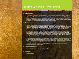 FCSH-UNL/DALIAN 2015/2016
ÁUSTRIA E OS AUSTRÍACOS
 Gastronomia
□ A culinária austríaca foi influenciada pela Hungria, República Checa, Itália e
Alemanha . É conhecida internacionalmente pelos doces e massas folhadas.
Alguns dos pratos mais famosos são: schnitzel vienense (escalope de vitela
panado); spätzle (massas); apfelstrudel (folhado de massa leve e fofa recheado
com maçã); sachertorte (delicioso bolo de chocolate).
 Cultura
□ Muitos dos mais famosos compositores eruditos do mundo nasceram na
Áustria, entre os quais Mozart, Haydn, Schubert, Bruckner, Mahler, a família
Strauss, Schönberg, Webern e Berg. Outros compositores foram atraídos
para a Áustria devido aos Habsburgo: Beethoven, von Weber e Brahms.
□ A Áustria foi também o lugar de nascimento de Wittgenstein e Popper, dois
dos mais renomados filósofos do séc. XX, assim como dos biólogos Mendel e
Lorenz e do engenheiro Porsche. A Áustria foi também onde nasceu o médico
e neurologista Freud, os escritores Schnitzler, Zweig, Kafka, Musill, Rilke e
Handke e o pintor Klimt.
□ O folclore regional tirolês é caracterizado pelo uso, pelos homens de coletes de
cores vivas, geralmente vermelho, um cinto austríaco, um chapéu com uma
pena e meias brancas de linho, associada ao famoso iodelei tirolês (forma de
canto que utiliza sílabas fonéticas, criando um som que muda rápida e
repetidamente. É uma onomatopeia, palavra cuja sonoridade imita a voz,
ruídos de objetos ou animais).
 Desporto nacional
□ Futebol | Ski alpino | Automobilismo (Lauda)
 Religião
□ Cristianismo
 