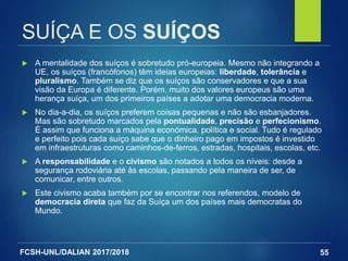 FCSH-UNL/DALIAN 2017/2018
SUÍÇA E OS SUÍÇOS
 A mentalidade dos suíços é sobretudo pró-europeia. Mesmo não integrando a
UE, os suíços (francófonos) têm ideias europeias: liberdade, tolerância e
pluralismo. Também se diz que os suíços são conservadores e que a sua
visão da Europa é diferente. Porém, muito dos valores europeus são uma
herança suíça, um dos primeiros países a adotar uma democracia moderna.
 No dia-a-dia, os suíços preferem coisas pequenas e não são esbanjadores.
Mas são sobretudo marcados pela pontualidade, precisão e perfecionismo.
É assim que funciona a máquina económica, política e social. Tudo é regulado
e perfeito pois cada suíço sabe que o dinheiro pago em impostos é investido
em infraestruturas como caminhos-de-ferros, estradas, hospitais, escolas, etc.
 A responsabilidade e o civismo são notados a todos os níveis: desde a
segurança rodoviária até às escolas, passando pela maneira de ser, de
comunicar, entre outros.
 Este civismo acaba também por se encontrar nos referendos, modelo de
democracia direta que faz da Suíça um dos países mais democratas do
Mundo.
55
 