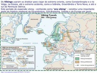 6
Os Vikings usaram os drakkar para viajar do extremo oriente, como Constantinopla e o rio
Volga, na Rússia, até o extremo ocidente, como a Islândia, Groenlândia e Terra Nova, e até o
sul da Península Ibérica.
Este período de expansão viking - conhecido como "era viking" - constitui uma importante
parte da história medieval da Escandinávia, Grã-Bretanha, Irlanda e da Europa em geral.
dada às embarcações vikings que tinham como características uma cabeça de dragão na
proa, conjugavam velas e remos, podiam navegar em águas rasas e profundas e utilizado
para o transporte de soldados e mercadorias nas conquistas.
https://www.pinterest.com/pin/483996291176316651/
 