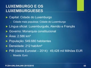 FCSH-UNL/DALIAN 2015/2016
LUXEMBURGO E OS
LUXEMBURGUESES
 Capital: Cidade do Luxemburgo
□ Cidade mais populosa: Cidade do Luxemburgo
 Língua oficial: Luxemburguês, Alemão e Françês
 Governo: Monarquia constitucional
 Área: 2.586 km²
 População: 549.680 habitantes
 Densidade: 212 hab/km²
 PIB (dados Eurostat – 2014): 49,428 mil Milhões EUR
□ Moeda: Euro
65
 