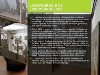 FCSH-UNL/DALIAN 2015/2016
LUXEMBURGO E OS
LUXEMBURGUESES
 O Luxemburgo encontra-se entre a Europa Latina e a Europa
Germânica, coexistindo costumes e tradições de cada uma destas
influências. Os habitantes de Luxemburgo são denominados
luxemburgueses. A população autóctone é de origem germânica,
com alguns elementos celtas.
 Desde 1984, o luxemburguês divide com o alemão e o francês a
condição de língua oficial do Luxemburgo. É falada por cerca de
300.000 pessoas neste país. O luxemburguês pertence ao grupo
de idiomas do alto alemão, como o alemão atual. Mas é mais do
que um dialeto do alemão, pois adotou várias palavras do francês.
 Para a maioria dos luxemburgueses, é a língua da criatividade. A
literatura floresce modestamente. É usada em todos os locais: em
casa, escolas, tribunais, parlamento. É uma marca da identidade e
do orgulho étnico dos luxemburgueses.
 Houve aumento da população imigrante no século XX, devido à
chegada de imigrantes a partir da Bélgica, França, Alemanha,
Itália e Portugal, com a maioria proveniente deste último país.
 O Luxemburgo caracteriza-se por ter o maior PNB (Produto
Nacional Bruto) per capita do mundo com 61 220 dólares, além de
baixas taxas de inflação e de desemprego.
 