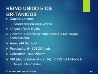 FCSH-UNL/DALIAN 2017/2018
REINO UNIDO E OS
BRITÂNICOS
 Capital: Londres
□ Cidade mais populosa: Londres
 Língua oficial: Inglês
 Governo: Sistema parlamentarista e Monarquia
constitucional
 Área: 244 820 km²
 População: 64 308 261 hab.
 Densidade: 263 hab/km²
 PIB (dados Eurostat – 2014): 2,223 mil Milhões €
□ Moeda: Libra Esterlina
68
 