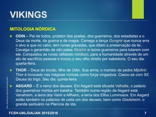 FCSH-UNL/DALIAN 2015/2016
MITOLOGIA NÓRDICA
 ODIN – Pai de todos, protetor dos poetas, dos guerreiros, dos estadistas e o
Deus da morte, da guerra e da magia. Carrega a lança Gungnir que nunca erra
o alvo e que no cabo, tem runas gravadas, que ditam a preservação da lei.
Cavalga o garanhão de oito patas Sleiphir e reúne guerreiros para lutarem com
ele. Conquistou as runas (alfabeto nórdico), para a humanidade através de um
ato de sacrifício pessoal e trocou o seu olho direito por sabedoria. O seu dia:
quarta-feira.
 THOR – Deus do trovão, filho de Odin. Sua arma, o martelo de pedra Mijollnir.
Thor é invocado nas mágicas rúnicas como força vingadora. Casou-se com Sif,
Deusa do trigo. Seu dia: quinta-feira.
 ASGARD – É o reino dos deuses. Em Asgard está situada Valhalla, o palácio
dos guerreiros mortos em batalha. Também numa região de Asgard está
Vanaheim, a terra dos Vanir e Alfheim, a terra dos Elfos Luminosos. Em Asgard
estão também os palácios de cada um dos deuses, bem como Gladsheim, o
grande santuário na Planície de Ida.
7
http://distante.no.sapo.pt/mitnordica.htm
VIKINGS
 
