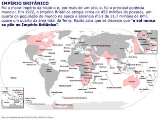 71
IMPÉRIO BRITÂNICO
Foi o maior império da história e, por mais de um século, foi a principal potência
mundial. Em 1922, o Império Britânico atingia cerca de 458 milhões de pessoas, um
quarto da população do mundo na época e abrangia mais de 31,7 milhões de Km2,
quase um quarto da área total da Terra. Razão para que se dissesse que "o sol nunca
se põe no Império Britânico“.
https://pt.wikipedia.org/wiki/Imp%C3%A9rio_Brit%C3%A2nico
 