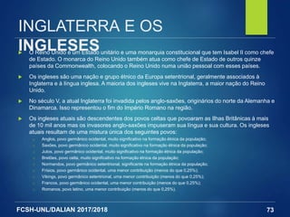 FCSH-UNL/DALIAN 2017/2018
INGLATERRA E OS
INGLESES O Reino Unido é um Estado unitário e uma monarquia constitucional que tem Isabel II como chefe
de Estado. O monarca do Reino Unido também atua como chefe de Estado de outros quinze
países da Commonwealth, colocando o Reino Unido numa união pessoal com esses países.
 Os ingleses são uma nação e grupo étnico da Europa setentrional, geralmente associados à
Inglaterra e à língua inglesa. A maioria dos ingleses vive na Inglaterra, a maior nação do Reino
Unido.
 No século V, a atual Inglaterra foi invadida pelos anglo-saxões, originários do norte da Alemanha e
Dinamarca. Isso representou o fim do Império Romano na região.
 Os ingleses atuais são descendentes dos povos celtas que povoaram as Ilhas Britânicas à mais
de 10 mil anos mas os invasores anglo-saxões impuseram sua língua e sua cultura. Os ingleses
atuais resultam de uma mistura única dos seguintes povos:
□ Anglos, povo germânico ocidental, muito significativo na formação étnica da população;
□ Saxões, povo germânico ocidental, muito significativo na formação étnica da população;
□ Jutos, povo germânico ocidental, muito significativo na formação étnica da população;
□ Bretões, povo celta, muito significativo na formação étnica da população;
□ Normandos, povo germânico setentrional, significante na formação étnica da população;
□ Frísios, povo germânico ocidental, uma menor contribuição (menos do que 0,25%);
□ Vikings, povo germânico setentrional, uma menor contribuição (menos do que 0,25%);
□ Francos, povo germânico ocidental, uma menor contribuição (menos do que 0,25%);
□ Romanos, povo latino, uma menor contribuição (menos do que 0,25%).
73
 