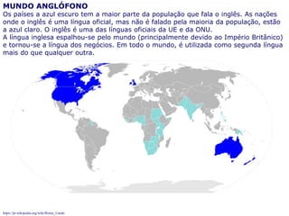 74
MUNDO ANGLÓFONO
Os países a azul escuro tem a maior parte da população que fala o inglês. As nações
onde o inglês é uma língua oficial, mas não é falado pela maioria da população, estão
a azul claro. O inglês é uma das línguas oficiais da UE e da ONU.
A língua inglesa espalhou-se pelo mundo (principalmente devido ao Império Britânico)
e tornou-se a língua dos negócios. Em todo o mundo, é utilizada como segunda língua
mais do que qualquer outra.
https://pt.wikipedia.org/wiki/Reino_Unido
 