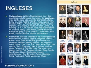 FCSH-UNL/DALIAN 2017/2018
INGLESES
 O dramaturgo William Shakespeare é um dos
escritores mais famosos do mundo. Os escritores
mais conhecidos são as irmãs Brontë (Charlotte,
Emily e Anne), Agatha Christie, Jane Austen, Mary
Shelley, Arthur C. Clarke, George Orwell, Charles
Dickens, H.G. Wells, Sir Arthur Conan Doyle, J. K.
Rowling , e J. R. R. Tolkien. Nos poetas destacam-
se Thomas Hardy, John Milton, Alfred Tennyson,
Rudyard Kipling, Dylan Thomas, Lord Byron, John
Keats, William Blake e William Wordsworth.
 Na música clássica encontram-se os compositores
Henry Purcell, Edward Elgar e Benjamin Britten. O
Reino Unido produziu muitos grupos de Rock
famosos: Beatles, Rolling Stones, Led Zeppelin,
David Bowie, The Who, The Clash, Pink Floyd, Yes,
Gentle Giant, Emerson, Lake & Palmer, Van der
Graaf Generator, Soft Machine, Black Sabbath,
Queen, Jethro Tull, Genesis, Cream, Deep Purple,
Sex Pistols, Oasis, Radiohead, e mais
recentemente, One Direction, Adele, Coldplay,
Franz Ferdinand, Arctic Monkeys e Muse.
75
https://pt.wikipedia.org/wiki/Ingleses
 