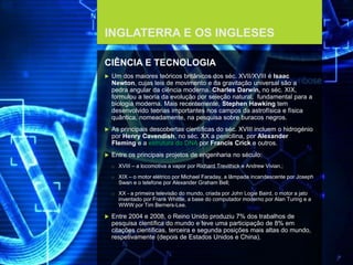 FCSH-UNL/DALIAN 2017/2018
INGLATERRA E OS INGLESES
CIÊNCIA E TECNOLOGIA
 Um dos maiores teóricos britânicos dos séc. XVII/XVIII é Isaac
Newton, cujas leis de movimento e da gravitação universal são a
pedra angular da ciência moderna. Charles Darwin, no séc. XIX,
formulou a teoria da evolução por seleção natural, fundamental para a
biologia moderna. Mais recentemente, Stephen Hawking tem
desenvolvido teorias importantes nos campos da astrofísica e física
quântica, nomeadamente, na pesquisa sobre buracos negros.
 As principais descobertas científicas do séc. XVIII incluem o hidrogénio
por Henry Cavendish, no séc. XX a penicilina, por Alexander
Fleming e a estrutura do DNA por Francis Crick e outros.
 Entre os principais projetos de engenharia no século:
□ XVIII – a locomotiva a vapor por Richard Trevithick e Andrew Vivian.;
□ XIX – o motor elétrico por Michael Faraday, a lâmpada incandescente por Joseph
Swan e o telefone por Alexander Graham Bell;
□ XX - a primeira televisão do mundo, criada por John Logie Baird, o motor a jato
inventado por Frank Whittle, a base do computador moderno por Alan Turing e a
WWW por Tim Berners-Lee.
 Entre 2004 e 2008, o Reino Unido produziu 7% dos trabalhos de
pesquisa científica do mundo e teve uma participação de 8% em
citações científicas, terceira e segunda posições mais altas do mundo,
respetivamente (depois de Estados Unidos e China).
 