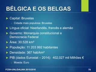 FCSH-UNL/DALIAN 2015/2016
BÉLGICA E OS BELGAS
 Capital: Bruxelas
□ Cidade mais populosa: Bruxelas
 Língua oficial: Neerlandês, francês e alemão
 Governo: Monarquia constitucional e
Democracia Federal
 Área: 30.528 km²
 População: 11 203 992 habitantes
 Densidade: 367 hab/km²
 PIB (dados Eurostat – 2014): 402,027 mil Milhões €
□ Moeda: Euro
79
 