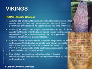 FCSH-UNL/DALIAN 2015/2016 8
https://pt.wikipedia.org/wiki/Runas
VIKINGS
RUNAS (Alfabeto Nórdico)
 As runas são um conjunto de alfabetos relacionados que usam letras
características (ou rúnicas), usadas para escrever nas línguas
germânicas, principalmente na Escandinávia e nas ilhas Britânicas.
 As inscrições rúnicas mais antigas datam de cerca do ano 150. Estes
caracteres têm sido encontrados em pedras rúnicas (pedra erguida,
contendo inscrições em caracteres rúnicos), ossos, peças de
madeira, pergaminhos e placas metálicas.
 As runas podem ser consideradas como uma antiga forma de escrita
da Europa do Norte. Existe uma versão escandinava conhecida
como Futhark (acrónimo das suas primeiras seis letras: 'F', 'U' 'Th',
'A', 'R', e 'K') e uma versão anglo-saxónica conhecida como Futhorc
(deriva também das primeiras letras).
 Este alfabeto foi substituído pelo alfabeto latino devido à
cristianização por volta do século VI na Europa central e no século XI
na Escandinávia.
 