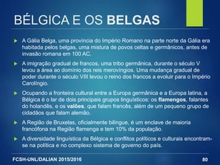 FCSH-UNL/DALIAN 2015/2016
BÉLGICA E OS BELGAS
 A Gália Belga, uma província do Império Romano na parte norte da Gália era
habitada pelos belgas, uma mistura de povos celtas e germânicos, antes de
invasão romana em 100 AC.
 A imigração gradual de francos, uma tribo germânica, durante o século V
levou a área ao domínio dos reis merovíngios. Uma mudança gradual de
poder durante o século VIII levou o reino dos francos a evoluir para o Império
Carolíngio.
 Ocupando a fronteira cultural entre a Europa germânica e a Europa latina, a
Bélgica é o lar de dois principais grupos linguísticos: os flamengos, falantes
do holandês, e os valões, que falam francês, além de um pequeno grupo de
cidadãos que falam alemão.
 A Região de Bruxelas, oficialmente bilingue, é um enclave de maioria
francófona na Região flamenga e tem 10% da população.
 A diversidade linguística da Bélgica e conflitos políticos e culturais encontram-
se na política e no complexo sistema de governo do país.
80
 