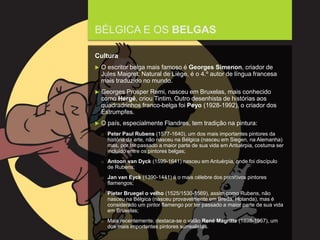 FCSH-UNL/DALIAN 2015/2016
BÉLGICA E OS BELGAS
Cultura
 O escritor belga mais famoso é Georges Simenon, criador de
Jules Maigret. Natural de Liège, é o 4.º autor de língua francesa
mais traduzido no mundo.
 Georges Prosper Remi, nasceu em Bruxelas, mais conhecido
como Hergé, criou Tintim. Outro desenhista de histórias aos
quadradrinhos franco-belga foi Peyo (1928-1992), o criador dos
Estrumpfes.
 O país, especialmente Flandres, tem tradição na pintura:
□ Peter Paul Rubens (1577-1640), um dos mais importantes pintores da
história da arte, não nasceu na Bélgica (nasceu em Siegen, na Alemanha)
mas, por ter passado a maior parte de sua vida em Antuérpia, costuma ser
incluído entre os pintores belgas;
□ Antoon van Dyck (1599-1641) nasceu em Antuérpia, onde foi discípulo
de Rubens;
□ Jan van Eyck (1390-1441) é o mais célebre dos primitivos pintores
flamengos;
□ Pieter Bruegel o velho (1525/1530-1569), assim como Rubens, não
nasceu na Bélgica (nasceu provavelmente em Breda, Holanda), mas é
considerado um pintor flamengo por ter passado a maior parte de sua vida
em Bruxelas;
□ Mais recentemente, destaca-se o valão René Magritte (1898-1967), um
dos mais importantes pintores surrealistas.
 