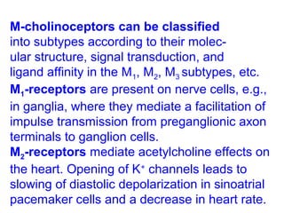 M-cholinoceptors can be classified
into subtypes according to their molec-
ular structure, signal transduction, and
ligand affinity in the M1, M2, M3 subtypes, etc.
M1-receptors are present on nerve cells, e.g.,
in ganglia, where they mediate a facilitation of
impulse transmission from preganglionic axon
terminals to ganglion cells.
M2-receptors mediate acetylcholine effects on
the heart. Opening of K+
channels leads to
slowing of diastolic depolarization in sinoatrial
pacemaker cells and a decrease in heart rate.
 