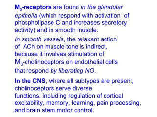 M3-receptors are found in the glandular
epithelia (which respond with activation of
phospholipase C and increases secretory
activity) and in smooth muscle.
In smooth vessels, the relaxant action
of ACh on muscle tone is indirect,
because it involves stimulation of
M3-cholinoceptors on endothelial cells
that respond by liberating NO.
In the CNS, where all subtypes are present,
cholinoceptors serve diverse
functions, including regulation of cortical
excitability, memory, learning, pain processing,
and brain stem motor control.
 