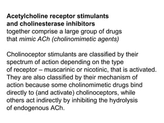 Acetylcholine receptor stimulants
and cholinesterase inhibitors
together comprise a large group of drugs
that mimic ACh (cholinomimetic agents)
Cholinoceptor stimulants are classified by their
spectrum of action depending on the type
of receptor – muscarinic or nicotinic, that is activated.
They are also classified by their mechanism of
action because some cholinomimetic drugs bind
directly to (and activate) cholinoceptors, while
others act indirectly by inhibiting the hydrolysis
of endogenous ACh.
 