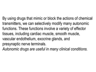 By using drugs that mimic or block the actions of chemical
transmitters, we can selectively modify many autonomic
functions. These functions involve a variety of effector
tissues, including cardiac muscle, smooth muscle,
vascular endothelium, exocrine glands, and
presynaptic nerve terminals.
Autonomic drugs are useful in many clinical conditions.
 